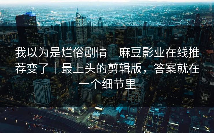 我以为是烂俗剧情｜麻豆影业在线推荐变了｜最上头的剪辑版，答案就在一个细节里