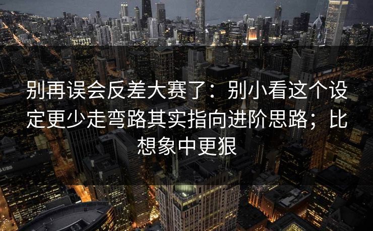别再误会反差大赛了:别小看这个设定更少走弯路其实指向进阶思路;比想象中更狠