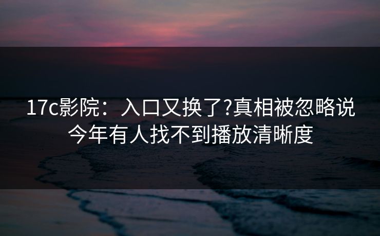 17c影院：入口又换了?真相被忽略说今年有人找不到播放清晰度