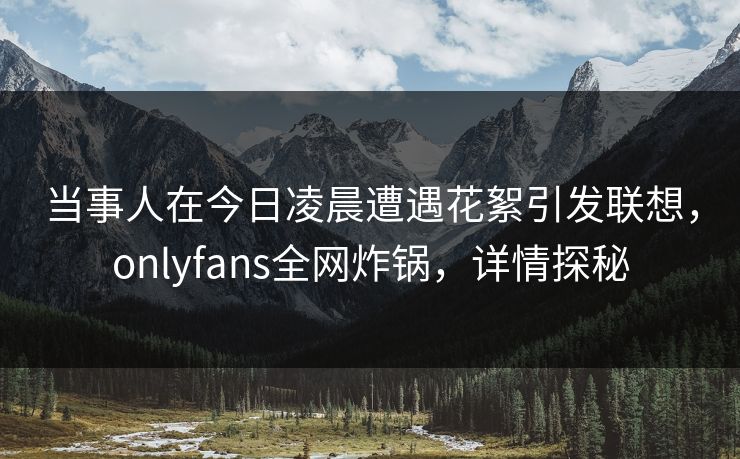 当事人在今日凌晨遭遇花絮引发联想，onlyfans全网炸锅，详情探秘