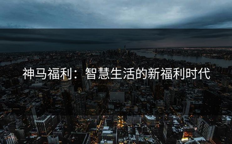 神马福利：智慧生活的新福利时代