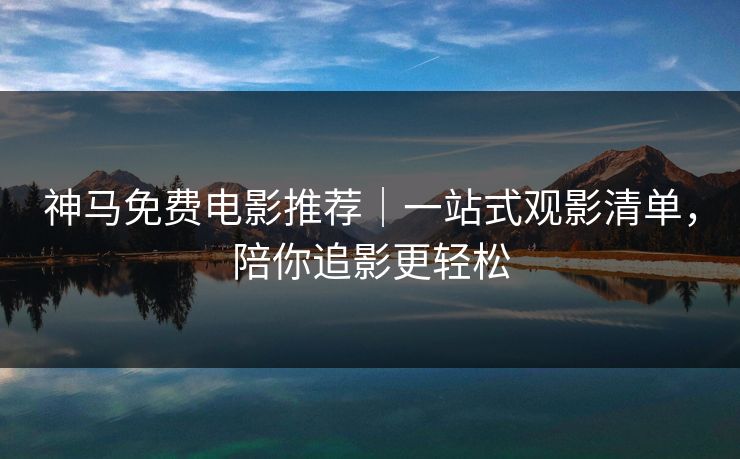 神马免费电影推荐｜一站式观影清单，陪你追影更轻松