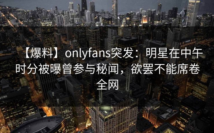 【爆料】onlyfans突发：明星在中午时分被曝曾参与秘闻，欲罢不能席卷全网