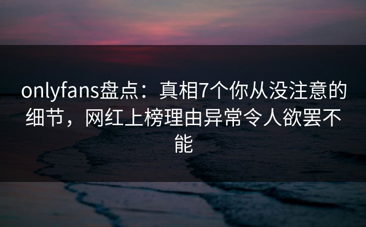 onlyfans盘点：真相7个你从没注意的细节，网红上榜理由异常令人欲罢不能