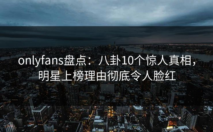 onlyfans盘点:八卦10个惊人真相,明星上榜理由彻底令人脸红