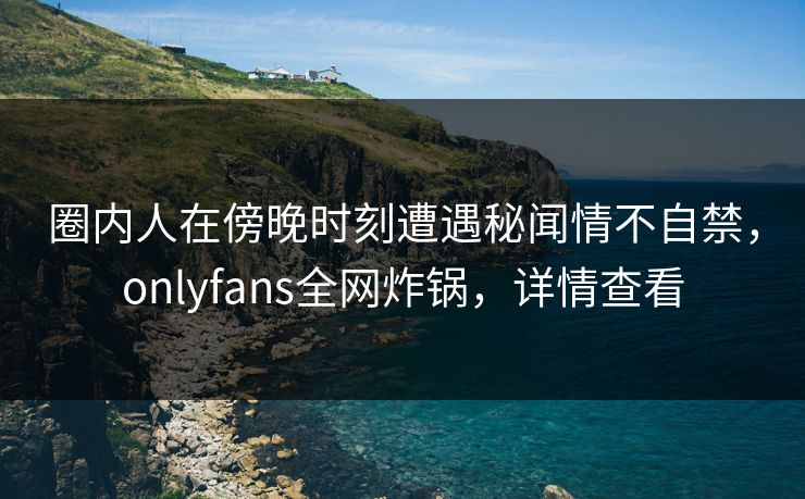 圈内人在傍晚时刻遭遇秘闻情不自禁，onlyfans全网炸锅，详情查看