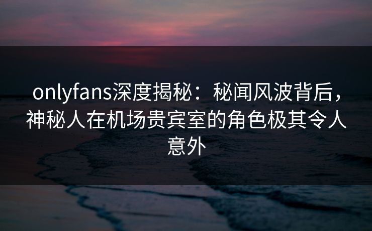 onlyfans深度揭秘：秘闻风波背后，神秘人在机场贵宾室的角色极其令人意外