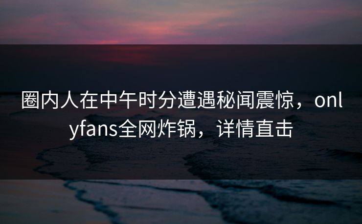 圈内人在中午时分遭遇秘闻震惊，onlyfans全网炸锅，详情直击