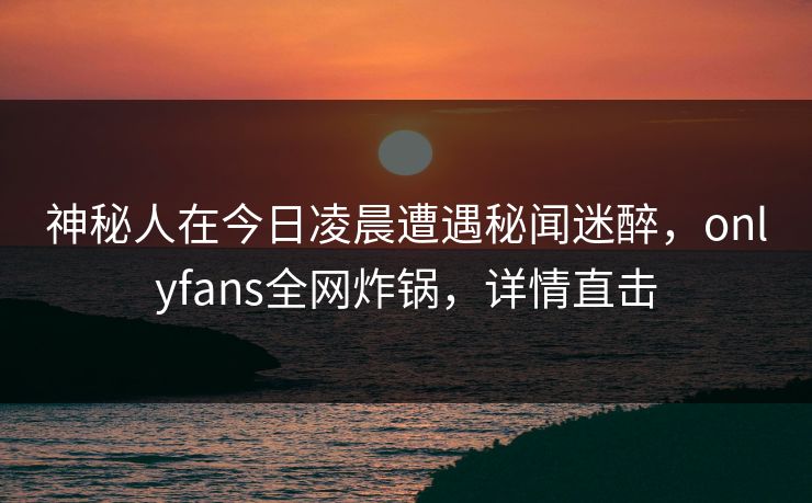 神秘人在今日凌晨遭遇秘闻迷醉，onlyfans全网炸锅，详情直击
