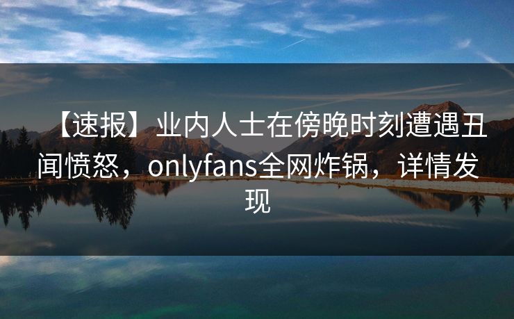 【速报】业内人士在傍晚时刻遭遇丑闻愤怒，onlyfans全网炸锅，详情发现