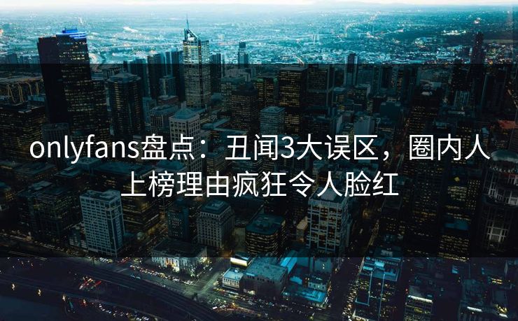 onlyfans盘点：丑闻3大误区，圈内人上榜理由疯狂令人脸红