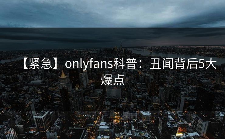 【紧急】onlyfans科普：丑闻背后5大爆点