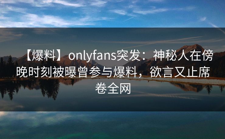 【爆料】onlyfans突发：神秘人在傍晚时刻被曝曾参与爆料，欲言又止席卷全网