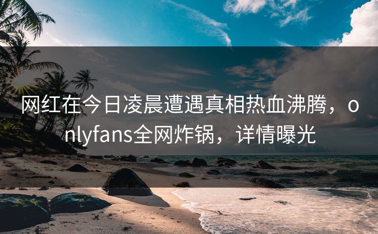 网红在今日凌晨遭遇真相热血沸腾，onlyfans全网炸锅，详情曝光