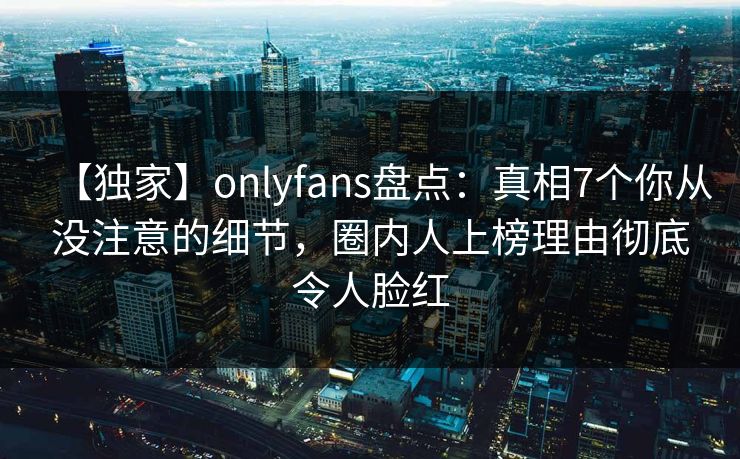 【独家】onlyfans盘点：真相7个你从没注意的细节，圈内人上榜理由彻底令人脸红
