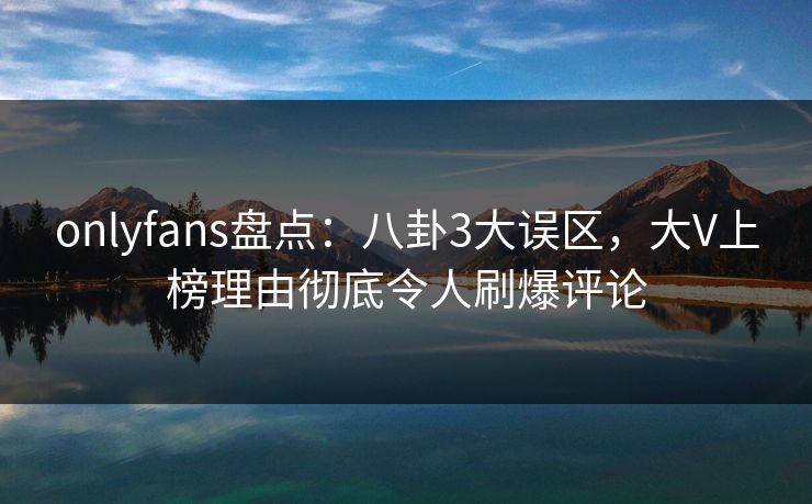 onlyfans盘点：八卦3大误区，大V上榜理由彻底令人刷爆评论
