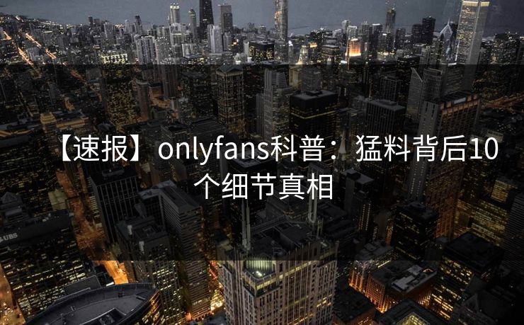 【速报】onlyfans科普：猛料背后10个细节真相