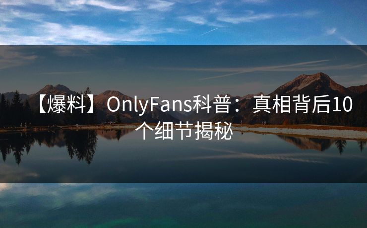 【爆料】OnlyFans科普：真相背后10个细节揭秘