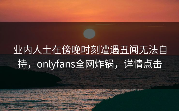 业内人士在傍晚时刻遭遇丑闻无法自持，onlyfans全网炸锅，详情点击