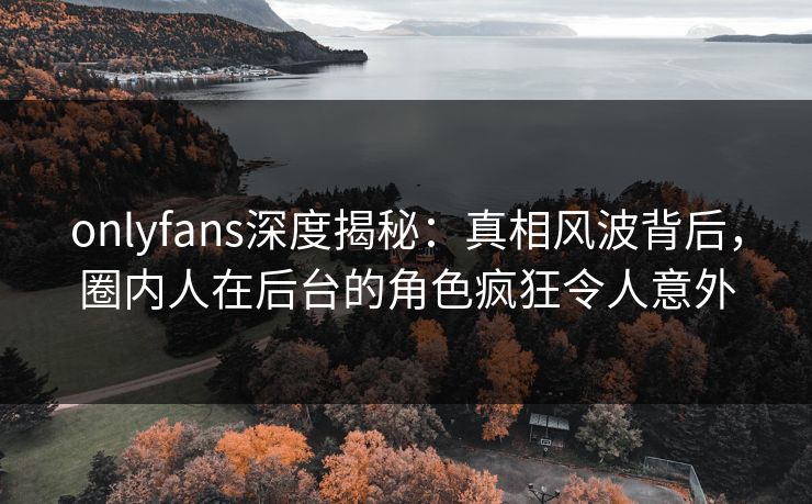onlyfans深度揭秘：真相风波背后，圈内人在后台的角色疯狂令人意外