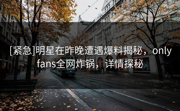 [紧急]明星在昨晚遭遇爆料揭秘，onlyfans全网炸锅，详情探秘