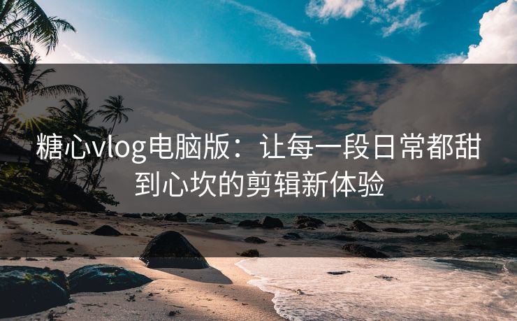 糖心vlog电脑版：让每一段日常都甜到心坎的剪辑新体验