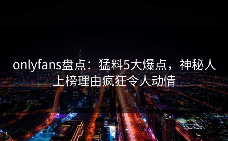 onlyfans盘点：猛料5大爆点，神秘人上榜理由疯狂令人动情