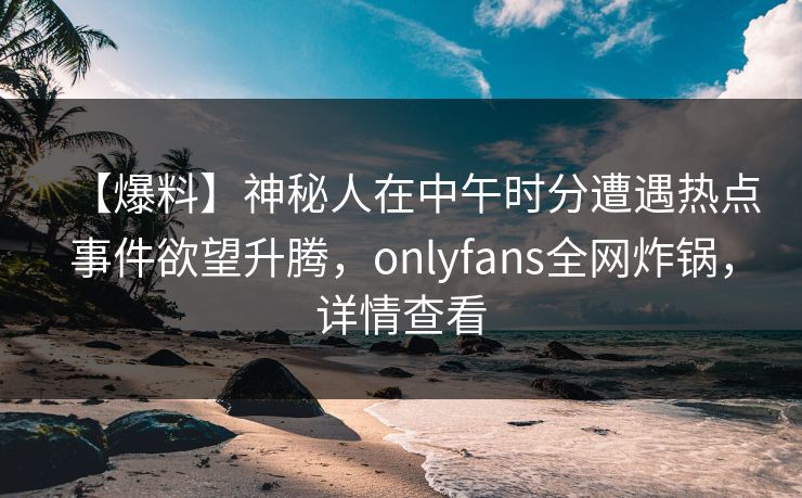 【爆料】神秘人在中午时分遭遇热点事件欲望升腾，onlyfans全网炸锅，详情查看