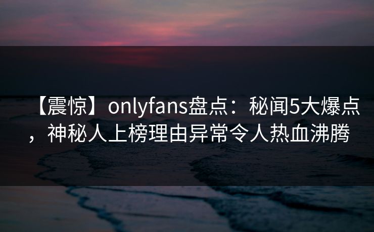 【震惊】onlyfans盘点：秘闻5大爆点，神秘人上榜理由异常令人热血沸腾