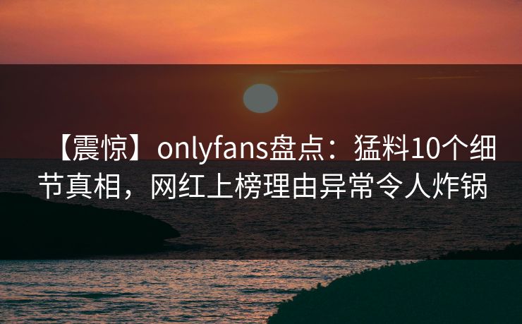 【震惊】onlyfans盘点:猛料10个细节真相,网红上榜理由异常令人炸锅 【震惊】onlyfans盘点:猛料10个细节真相,网红上榜理由异常令人炸锅
