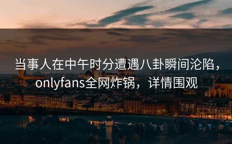 当事人在中午时分遭遇八卦瞬间沦陷,onlyfans全网炸锅,详情围观 当事人在中午时分遭遇八卦瞬间沦陷,onlyfans全网炸锅,详情围观