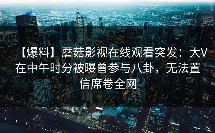 【爆料】蘑菇影视在线观看突发：大V在中午时分被曝曾参与八卦，无法置信席卷全网